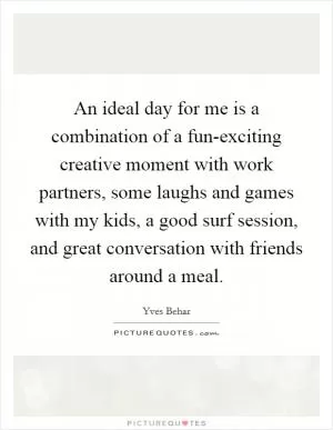 An ideal day for me is a combination of a fun-exciting creative moment with work partners, some laughs and games with my kids, a good surf session, and great conversation with friends around a meal Picture Quote #1