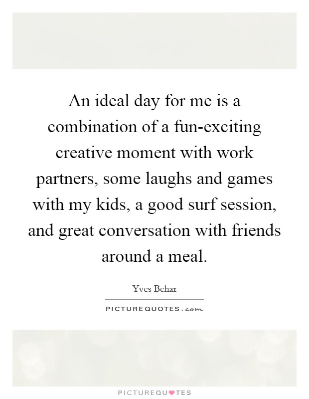 An ideal day for me is a combination of a fun-exciting creative moment with work partners, some laughs and games with my kids, a good surf session, and great conversation with friends around a meal. Picture Quote #1