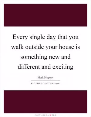 Every single day that you walk outside your house is something new and different and exciting Picture Quote #1