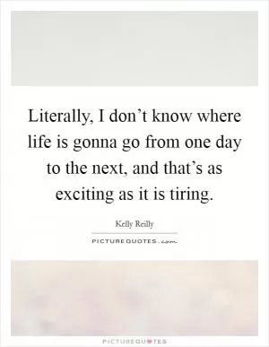 Literally, I don’t know where life is gonna go from one day to the next, and that’s as exciting as it is tiring Picture Quote #1