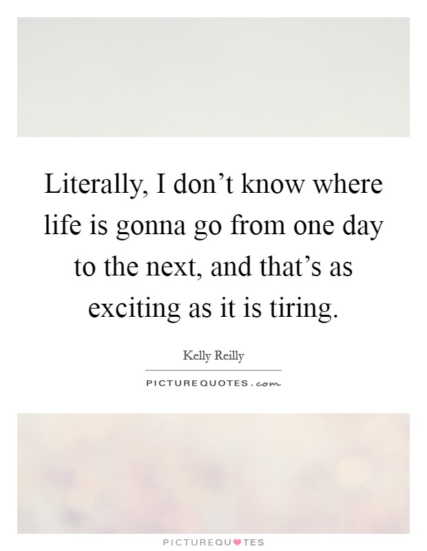 Literally, I don't know where life is gonna go from one day to the next, and that's as exciting as it is tiring. Picture Quote #1