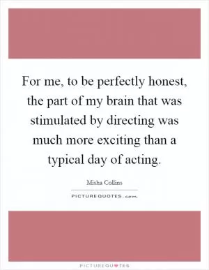 For me, to be perfectly honest, the part of my brain that was stimulated by directing was much more exciting than a typical day of acting Picture Quote #1
