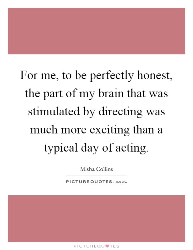 For me, to be perfectly honest, the part of my brain that was stimulated by directing was much more exciting than a typical day of acting. Picture Quote #1