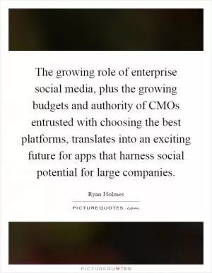 The growing role of enterprise social media, plus the growing budgets and authority of CMOs entrusted with choosing the best platforms, translates into an exciting future for apps that harness social potential for large companies Picture Quote #1