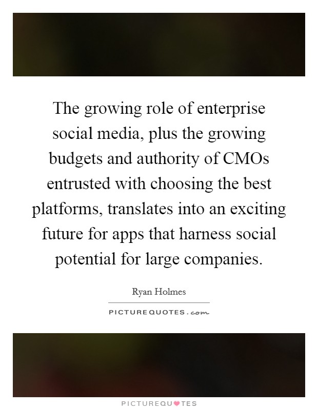The growing role of enterprise social media, plus the growing budgets and authority of CMOs entrusted with choosing the best platforms, translates into an exciting future for apps that harness social potential for large companies. Picture Quote #1