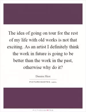 The idea of going on tour for the rest of my life with old works is not that exciting. As an artist I definitely think the work in future is going to be better than the work in the past, otherwise why do it? Picture Quote #1