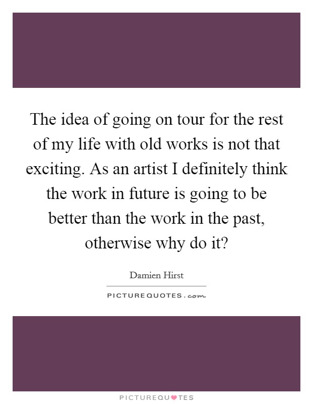 The idea of going on tour for the rest of my life with old works is not that exciting. As an artist I definitely think the work in future is going to be better than the work in the past, otherwise why do it? Picture Quote #1