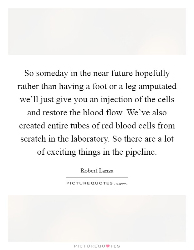 So someday in the near future hopefully rather than having a foot or a leg amputated we'll just give you an injection of the cells and restore the blood flow. We've also created entire tubes of red blood cells from scratch in the laboratory. So there are a lot of exciting things in the pipeline. Picture Quote #1
