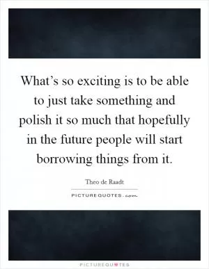 What’s so exciting is to be able to just take something and polish it so much that hopefully in the future people will start borrowing things from it Picture Quote #1