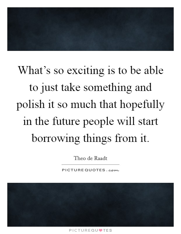 What's so exciting is to be able to just take something and polish it so much that hopefully in the future people will start borrowing things from it. Picture Quote #1