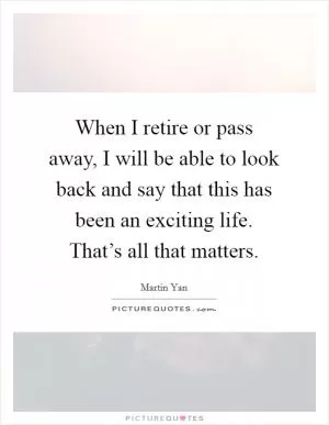 When I retire or pass away, I will be able to look back and say that this has been an exciting life. That’s all that matters Picture Quote #1