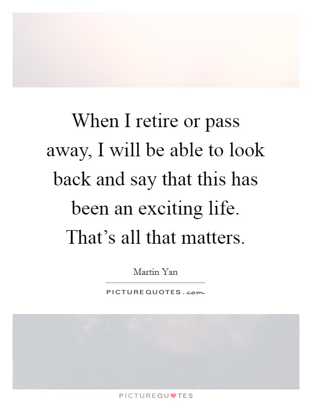 When I retire or pass away, I will be able to look back and say that this has been an exciting life. That's all that matters. Picture Quote #1