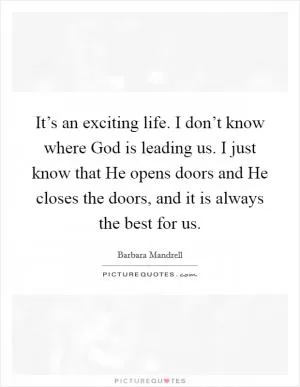 It’s an exciting life. I don’t know where God is leading us. I just know that He opens doors and He closes the doors, and it is always the best for us Picture Quote #1