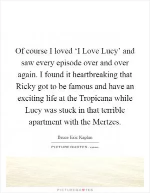 Of course I loved ‘I Love Lucy’ and saw every episode over and over again. I found it heartbreaking that Ricky got to be famous and have an exciting life at the Tropicana while Lucy was stuck in that terrible apartment with the Mertzes Picture Quote #1