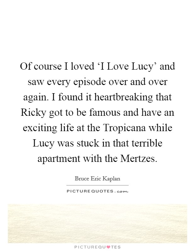 Of course I loved ‘I Love Lucy' and saw every episode over and over again. I found it heartbreaking that Ricky got to be famous and have an exciting life at the Tropicana while Lucy was stuck in that terrible apartment with the Mertzes. Picture Quote #1
