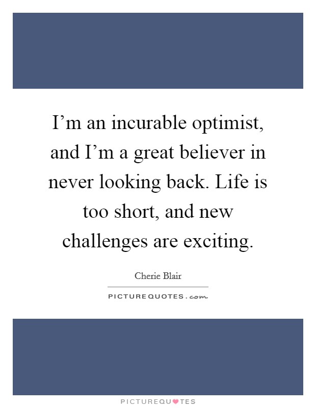 I'm an incurable optimist, and I'm a great believer in never looking back. Life is too short, and new challenges are exciting. Picture Quote #1