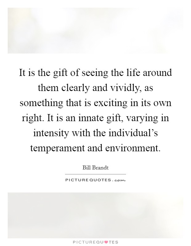 It is the gift of seeing the life around them clearly and vividly, as something that is exciting in its own right. It is an innate gift, varying in intensity with the individual's temperament and environment. Picture Quote #1
