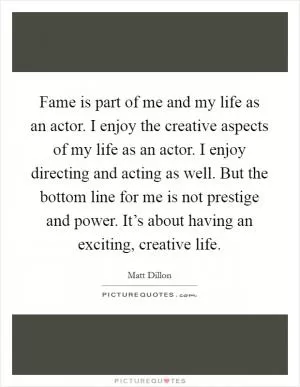 Fame is part of me and my life as an actor. I enjoy the creative aspects of my life as an actor. I enjoy directing and acting as well. But the bottom line for me is not prestige and power. It’s about having an exciting, creative life Picture Quote #1