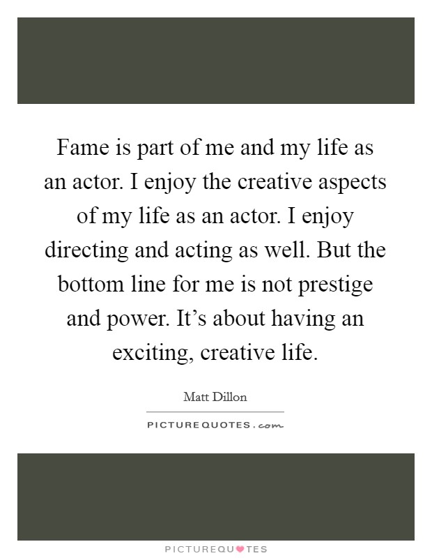 Fame is part of me and my life as an actor. I enjoy the creative aspects of my life as an actor. I enjoy directing and acting as well. But the bottom line for me is not prestige and power. It's about having an exciting, creative life. Picture Quote #1