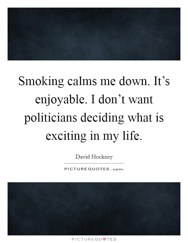 Smoking calms me down. It's enjoyable. I don't want politicians deciding what is exciting in my life. Picture Quote #1