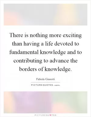 There is nothing more exciting than having a life devoted to fundamental knowledge and to contributing to advance the borders of knowledge Picture Quote #1