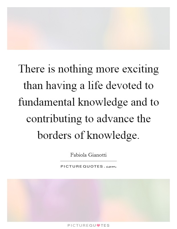 There is nothing more exciting than having a life devoted to fundamental knowledge and to contributing to advance the borders of knowledge. Picture Quote #1