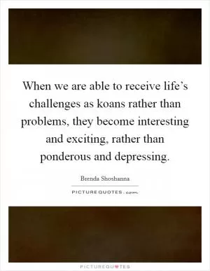 When we are able to receive life’s challenges as koans rather than problems, they become interesting and exciting, rather than ponderous and depressing Picture Quote #1