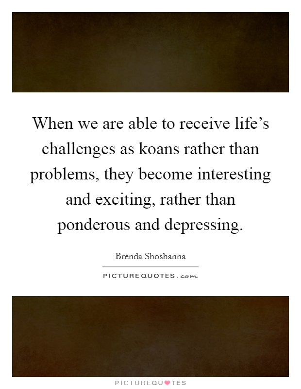 When we are able to receive life's challenges as koans rather than problems, they become interesting and exciting, rather than ponderous and depressing. Picture Quote #1
