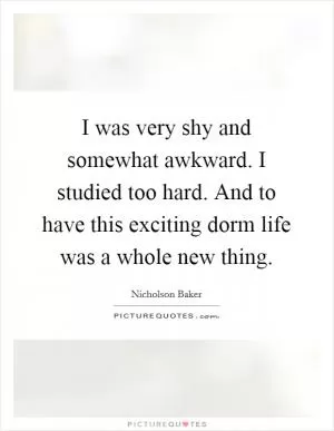 I was very shy and somewhat awkward. I studied too hard. And to have this exciting dorm life was a whole new thing Picture Quote #1