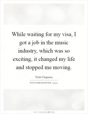 While waiting for my visa, I got a job in the music industry, which was so exciting, it changed my life and stopped me moving Picture Quote #1