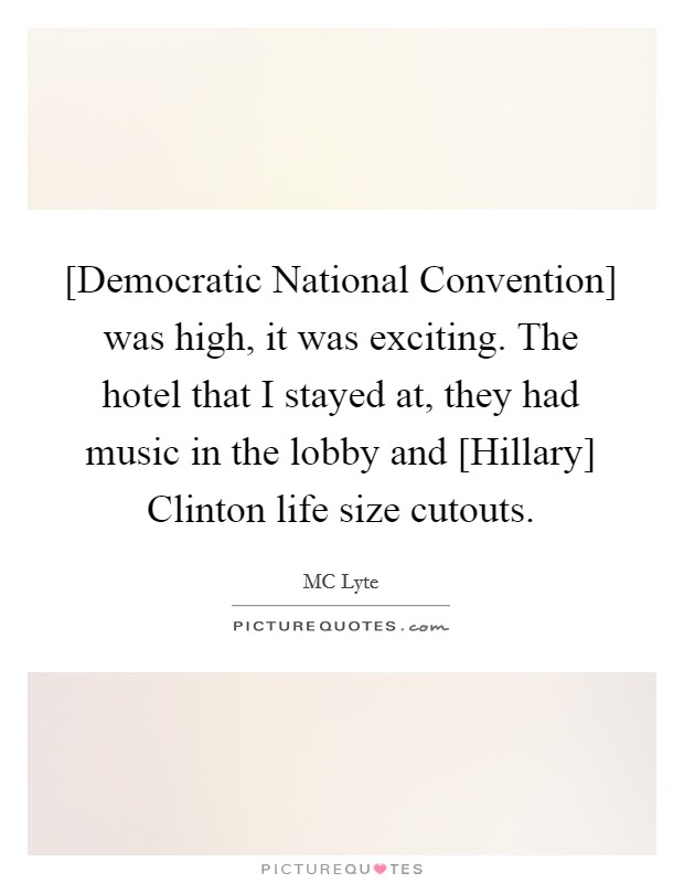 [Democratic National Convention] was high, it was exciting. The hotel that I stayed at, they had music in the lobby and [Hillary] Clinton life size cutouts. Picture Quote #1