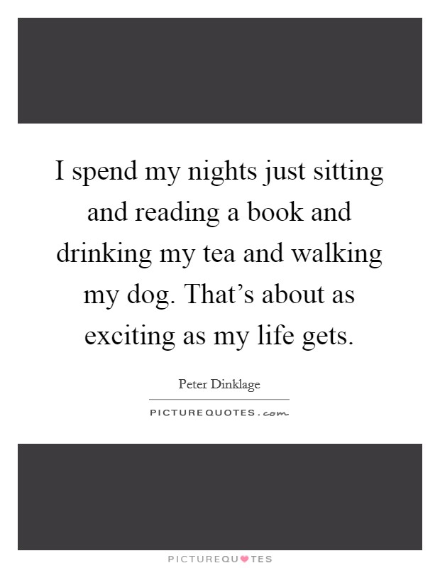 I spend my nights just sitting and reading a book and drinking my tea and walking my dog. That's about as exciting as my life gets. Picture Quote #1