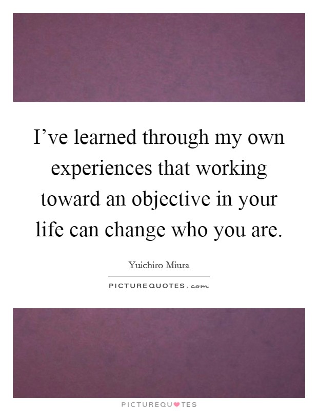 I've learned through my own experiences that working toward an objective in your life can change who you are. Picture Quote #1