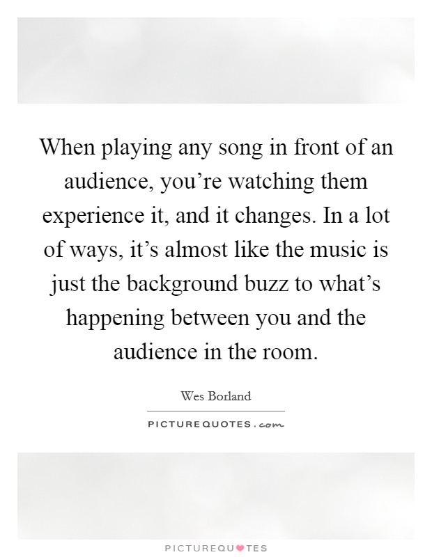 When playing any song in front of an audience, you're watching them experience it, and it changes. In a lot of ways, it's almost like the music is just the background buzz to what's happening between you and the audience in the room. Picture Quote #1