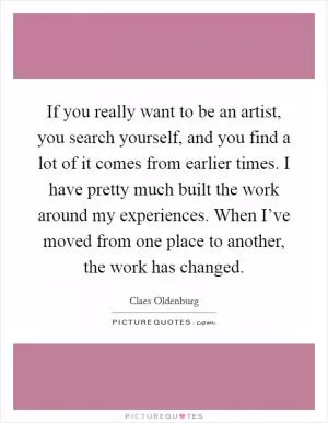 If you really want to be an artist, you search yourself, and you find a lot of it comes from earlier times. I have pretty much built the work around my experiences. When I’ve moved from one place to another, the work has changed Picture Quote #1