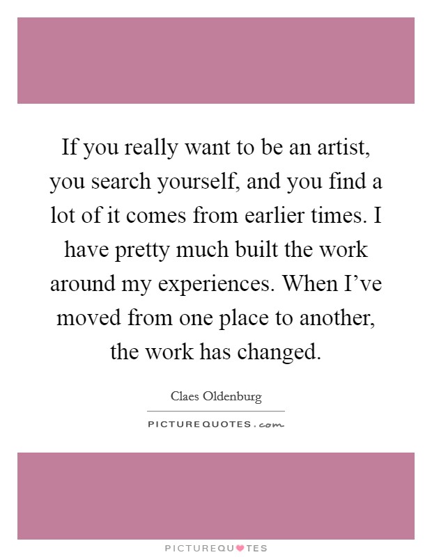 If you really want to be an artist, you search yourself, and you find a lot of it comes from earlier times. I have pretty much built the work around my experiences. When I've moved from one place to another, the work has changed. Picture Quote #1