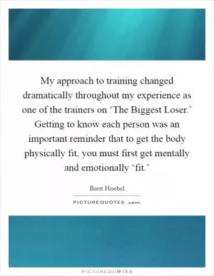 My approach to training changed dramatically throughout my experience as one of the trainers on ‘The Biggest Loser.’ Getting to know each person was an important reminder that to get the body physically fit, you must first get mentally and emotionally ‘fit.’ Picture Quote #1