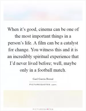 When it’s good, cinema can be one of the most important things in a person’s life. A film can be a catalyst for change. You witness this and it is an incredibly spiritual experience that I’d never lived before; well, maybe only in a football match Picture Quote #1
