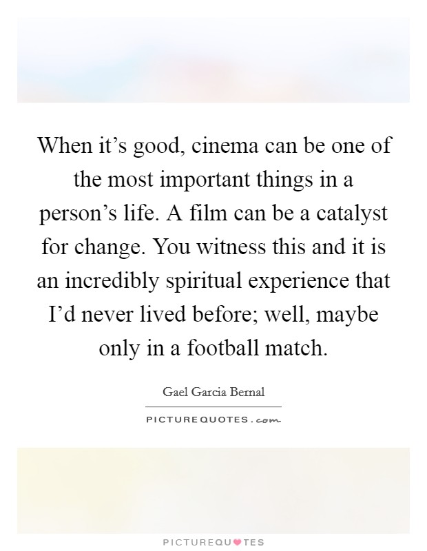 When it's good, cinema can be one of the most important things in a person's life. A film can be a catalyst for change. You witness this and it is an incredibly spiritual experience that I'd never lived before; well, maybe only in a football match. Picture Quote #1