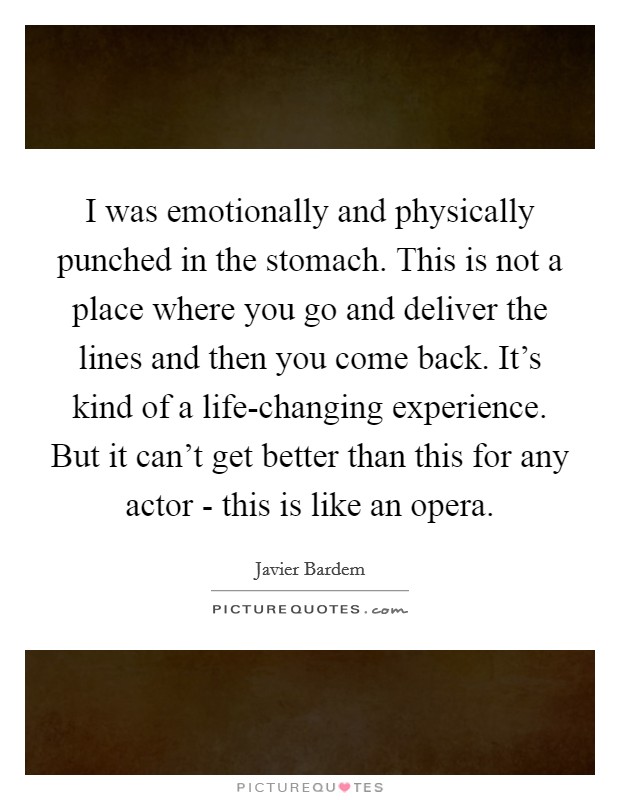 I was emotionally and physically punched in the stomach. This is not a place where you go and deliver the lines and then you come back. It's kind of a life-changing experience. But it can't get better than this for any actor - this is like an opera. Picture Quote #1