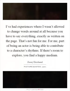 I’ve had experiences where I wasn’t allowed to change words around at all because you have to say everything, exactly as written on the page. That’s not fun for me. For me, part of being an actor is being able to contribute to a character’s rhythms. If there’s room to explore, you find a happy medium Picture Quote #1