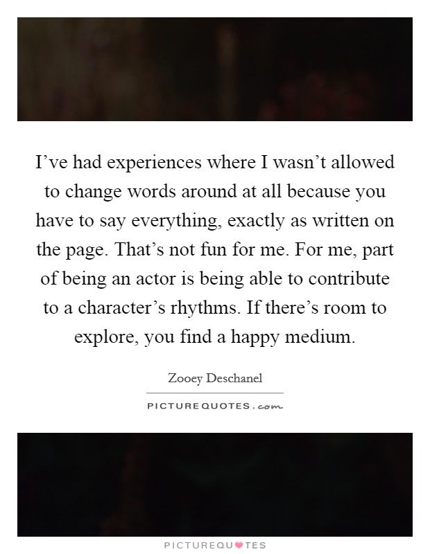 I've had experiences where I wasn't allowed to change words around at all because you have to say everything, exactly as written on the page. That's not fun for me. For me, part of being an actor is being able to contribute to a character's rhythms. If there's room to explore, you find a happy medium. Picture Quote #1