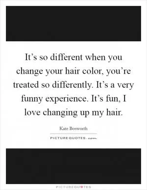 It’s so different when you change your hair color, you’re treated so differently. It’s a very funny experience. It’s fun, I love changing up my hair Picture Quote #1