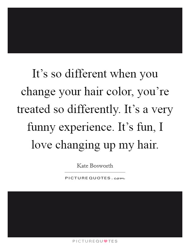 It's so different when you change your hair color, you're treated so differently. It's a very funny experience. It's fun, I love changing up my hair. Picture Quote #1