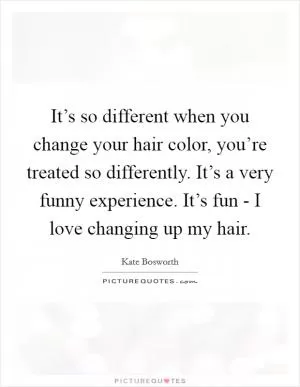 It’s so different when you change your hair color, you’re treated so differently. It’s a very funny experience. It’s fun - I love changing up my hair Picture Quote #1