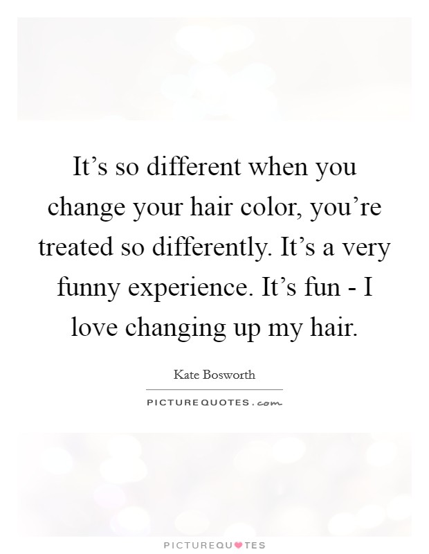 It's so different when you change your hair color, you're treated so differently. It's a very funny experience. It's fun - I love changing up my hair. Picture Quote #1