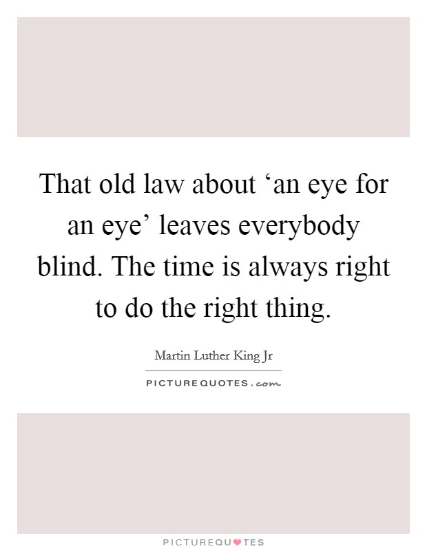 That old law about ‘an eye for an eye' leaves everybody blind. The time is always right to do the right thing. Picture Quote #1