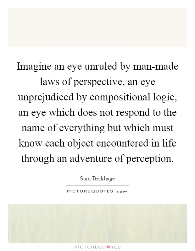 Imagine an eye unruled by man-made laws of perspective, an eye unprejudiced by compositional logic, an eye which does not respond to the name of everything but which must know each object encountered in life through an adventure of perception. Picture Quote #1