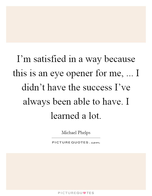 I'm satisfied in a way because this is an eye opener for me, ... I didn't have the success I've always been able to have. I learned a lot. Picture Quote #1
