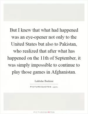 But I knew that what had happened was an eye-opener not only to the United States but also to Pakistan, who realized that after what has happened on the 11th of September, it was simply impossible to continue to play those games in Afghanistan Picture Quote #1